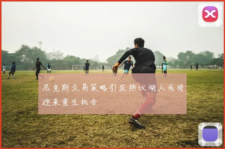 尼克斯交易策略引发热议湖人或将迎来重生机会
