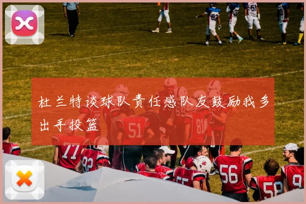 杜兰特谈球队责任感队友鼓励我多出手投篮