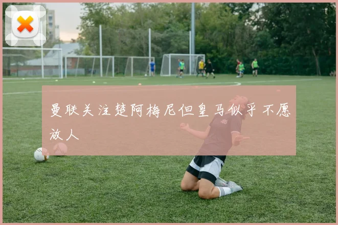 曼联关注楚阿梅尼但皇马似乎不愿放人