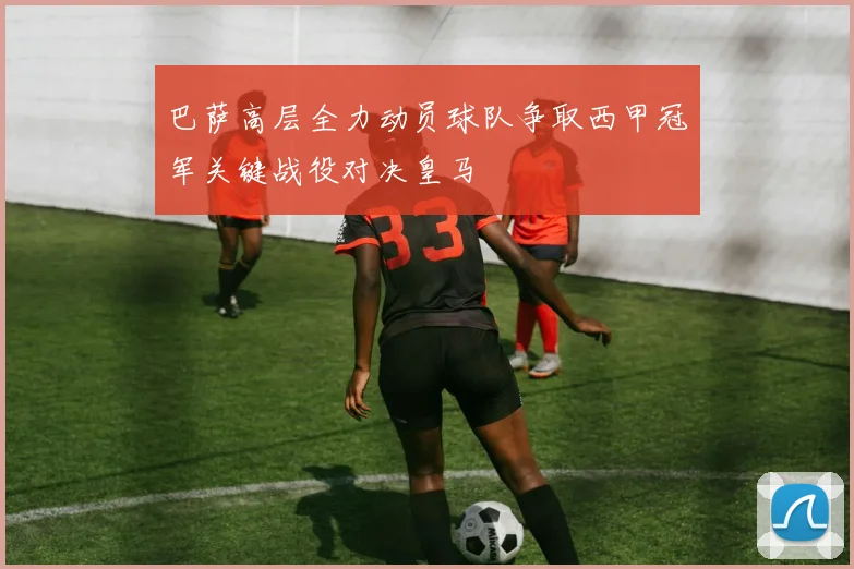 巴萨高层全力动员球队争取西甲冠军关键战役对决皇马