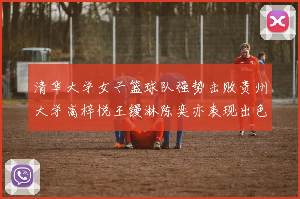 清华大学女子篮球队强势击败贵州大学高梓悦王镘淋陈奕亦表现出色贡献显著