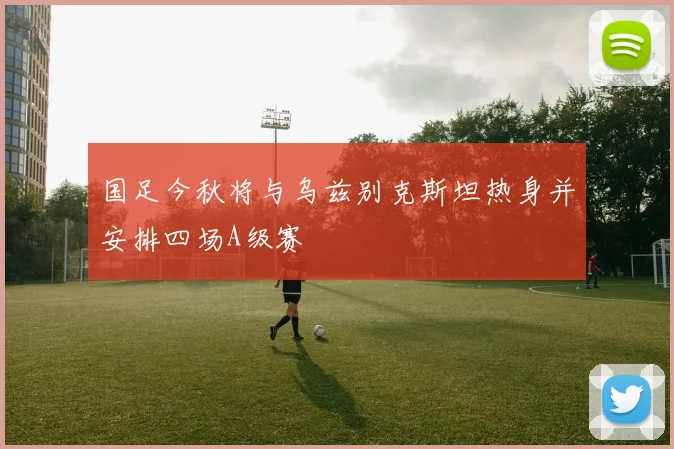 国足今秋将与乌兹别克斯坦热身并安排四场A级赛