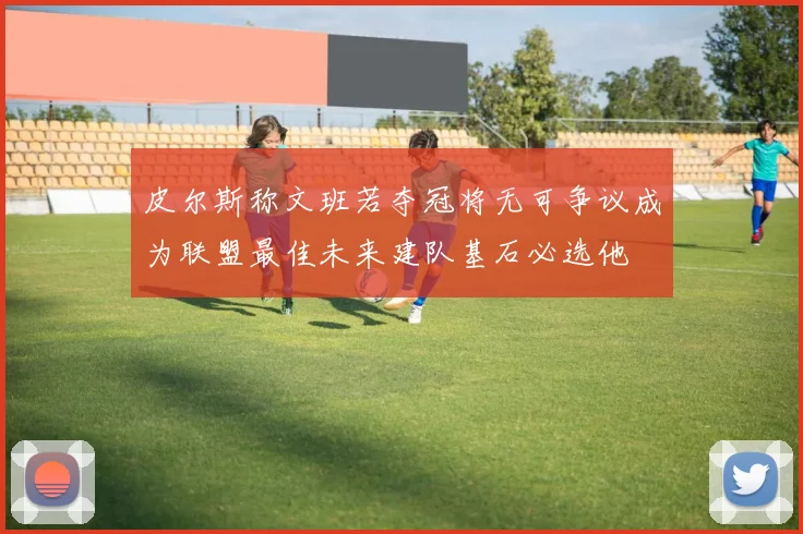 皮尔斯称文班若夺冠将无可争议成为联盟最佳未来建队基石必选他