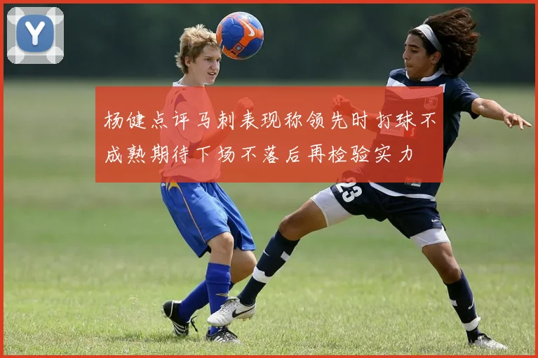 杨健点评马刺表现称领先时打球不成熟期待下场不落后再检验实力