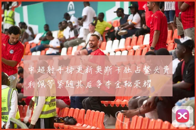 中超射手榜更新奥斯卡独占鳌头费利佩等紧随其后争夺金靴荣耀