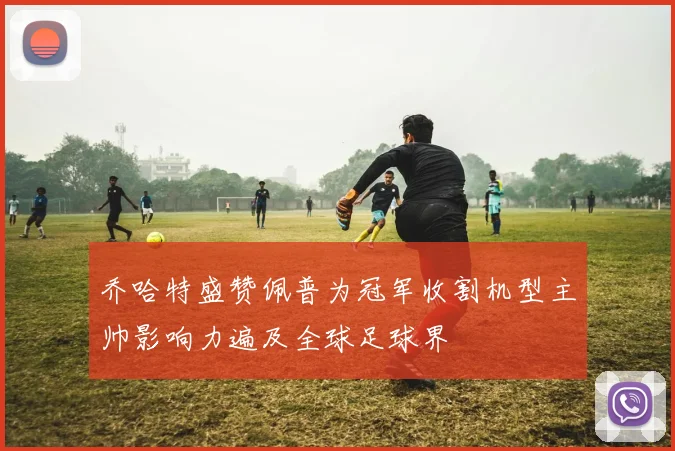 乔哈特盛赞佩普为冠军收割机型主帅影响力遍及全球足球界