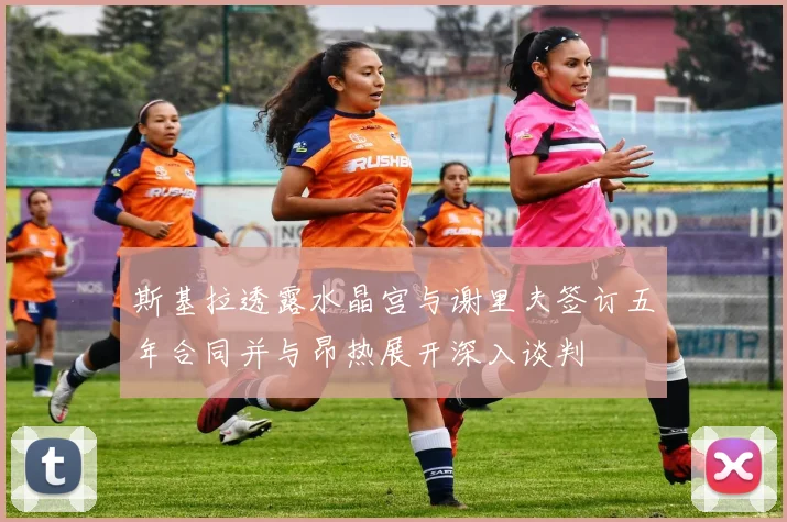 斯基拉透露水晶宫与谢里夫签订五年合同并与昂热展开深入谈判
