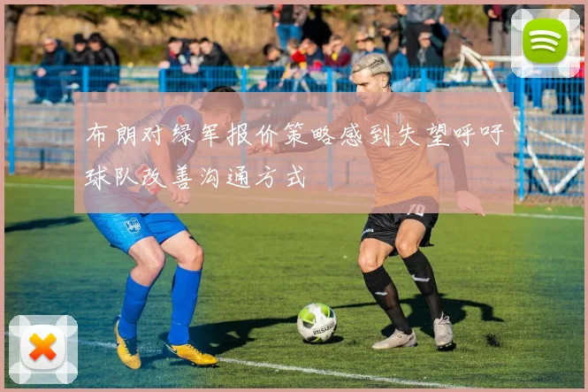 布朗对绿军报价策略感到失望呼吁球队改善沟通方式